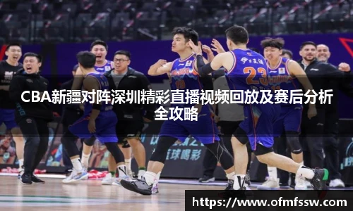 CBA新疆对阵深圳精彩直播视频回放及赛后分析全攻略